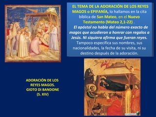 ADORACIÓN DE LOS  REYES MAGOS. GIOTO DI BANDONE (S. XIV) EL TEMA DE LA ADORACIÓN DE LOS REYES MAGOS o EPIFANÍA ,  lo hallamos en la cita bíblica de  San Mateo , en el  Nuevo Testamento (Mateo 2,1-22)  .  El apóstol no habla del número exacto de magos que acudieron a honrar con regalos a Jesús. Ni siquiera afirma que fueran reyes.  Tampoco especifica sus nombres, sus nacionalidades, la fecha de su visita, ni su destino después de la adoración. 