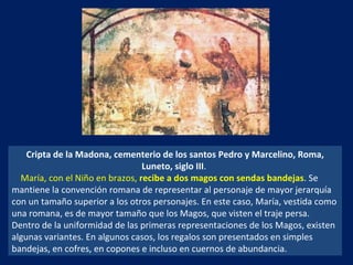 Cripta de la Madona, cementerio de los santos Pedro y Marcelino, Roma, Luneto, siglo III .  María, con el Niño en brazos,  recibe a dos magos con sendas bandejas . Se mantiene la convención romana de representar al personaje de mayor jerarquía con un tamaño superior a los otros personajes. En este caso, María, vestida como una romana, es de mayor tamaño que los Magos, que visten el traje persa. Dentro de la uniformidad de las primeras representaciones de los Magos, existen algunas variantes. En algunos casos, los regalos son presentados en simples bandejas, en cofres, en copones e incluso en cuernos de abundancia.  