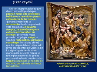 ¿Eran reyes? Existen interpretaciones que dicen que los Reyes Magos  podrían haber sido   astrólogos   babilonios o sacerdotes persas ,  cultivadores de las ciencias   -particularmente de la  astronomía-  desde un punto de vista teológico .  En aquellos tiempos, se llamaba magos a quienes interpretaban las estrellas . El término mago procede del griego,  magoi , y significa  matemático, astrónomo y astrólogo . Tertuliano afirmó que los magos debían haber sido reyes procedentes de Oriente. En los siglos siguientes la visión monárquica de estos magos se fue imponiendo y es la que ha permanecido hasta nuestros días.  Magoi   era también el nombre de una tribu del reino de los Partos (actual Irán). ADORACIÓN DE LOS REYES MAGOS, ALONSO BERRUGUETE (S. XVI) 