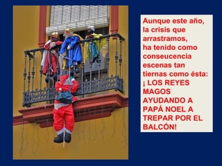 Aunque este año, la crisis que arrastramos, ha tenido como conseucencia escenas tan tiernas como ésta: ¡ LOS REYES MAGOS AYUDANDO A PAPÁ NOEL A TREPAR POR EL BALCÓN! 