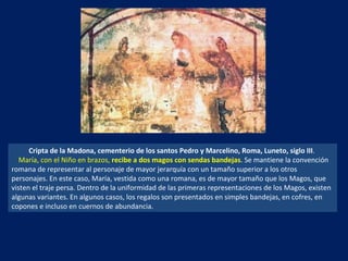 Cripta de la Madona, cementerio de los santos Pedro y Marcelino, Roma, Luneto, siglo III .  María, con el Niño en brazos,  recibe a dos magos con sendas bandejas . Se mantiene la convención romana de representar al personaje de mayor jerarquía con un tamaño superior a los otros personajes. En este caso, María, vestida como una romana, es de mayor tamaño que los Magos, que visten el traje persa. Dentro de la uniformidad de las primeras representaciones de los Magos, existen algunas variantes. En algunos casos, los regalos son presentados en simples bandejas, en cofres, en copones e incluso en cuernos de abundancia.  