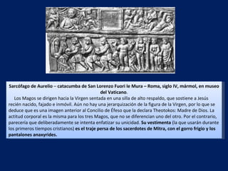 Sarcófago de Aurelio  –  catacumba de San Lorenzo Fuori le Mura – Roma, siglo IV, mármol, en museo del Vaticano . Los Magos se dirigen hacia la Virgen sentada en una silla de alto respaldo, que sostiene a Jesús recién nacido, fajado e inmóvil. Aún no hay una jerarquización de la figura de la Virgen, por lo que se deduce que es una imagen anterior al Concilio de Éfeso que la declara Theotokos: Madre de Dios. La actitud corporal es la misma para los tres Magos, que no se diferencian uno del otro. Por el contrario, parecería que deliberadamente se intenta enfatizar su unicidad.  Su vestimenta  (la que usarán durante los primeros tiempos cristianos)  es el traje persa de los sacerdotes de Mitra, con el gorro frigio y los pantalones anaxyrides.   