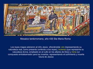 Mosaico tardorromano, año 430 Sta Maria Roma  Los reyes magos adoraron al niño Jesús  ofreciéndole:  oro  (representando su naturaleza real, como presente conferido a los reyes),  incienso  (que representa su naturaleza divina, empleado en el culto en los altares de Dios) y  mirra  (un compuesto embalsamador para los muertos, representando el sufrimiento y muerte futura de Jesús) 