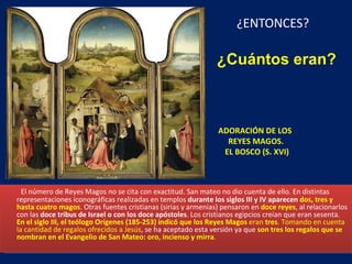 ¿ENTONCES? ADORACIÓN DE LOS  REYES MAGOS.  EL BOSCO (S. XVI) El número de Reyes Magos no se cita con exactitud. San mateo no dio cuenta de ello. En distintas representaciones iconográficas realizadas en templos  durante los siglos III y IV aparecen  dos, tres y hasta cuatro magos . Otras fuentes cristianas (sirias y armenias) pensaron en  doce reyes , al relacionarlos con las  doce tribus de Israel o con los doce apóstoles . Los cristianos egipcios creían que eran sesenta.  En el siglo III, el teólogo Orígenes (185-253) indicó que los Reyes Magos  eran  tres . Tomando en cuenta la cantidad de regalos ofrecidos a Jesús , se ha aceptado esta versión ya que  son tres los regalos que se nombran en el Evangelio de San Mateo: oro, incienso y mirra .  ¿Cuántos eran? 