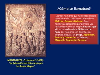 MANTEGAZZA, Cristoforo (?-1482).  "La Adoración del Niño Jesús por los Reyes Magos"   ¿Cómo se llamaban? Los tres nombres que han llegado hasta nosotros en la tradición occidental son  Melchor, Gaspar y Baltasar . Esos nombres aparecieron por primera vez relacionados con los magos  hacia el siglo VII , en un  códice de la Biblioteca de París . Los nombres son distintos en diversas lenguas. En  griego ,  Appellicon, Amerín y Damascón ; en  hebreo ,  Magalath, Galgalath y Serakin . 
