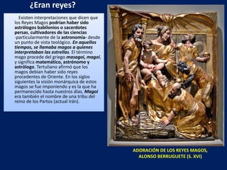 ¿Eran reyes? Existen interpretaciones que dicen que los Reyes Magos  podrían haber sido   astrólogos   babilonios o sacerdotes persas ,  cultivadores de las ciencias  -particularmente de la  astronomía-  desde un punto de vista teológico.  En aquellos tiempos, se llamaba magos a quienes interpretaban las estrellas . El término mago procede del griego  masagoi,   magoi , y significa  matemático, astrónomo y astrólogo . Tertuliano afirmó que los magos debían haber sido reyes procedentes de Oriente. En los siglos siguientes la visión monárquica de estos magos se fue imponiendo y es la que ha permanecido hasta nuestros días.  Magoi  era también el nombre de una tribu del reino de los Partos (actual Irán). ADORACIÓN DE LOS REYES MAGOS, ALONSO BERRUGUETE (S. XVI) 