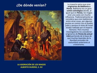 ¿De dónde venían? La mayoría opina que eran  originarios de Babilonia o Persia . Babilonia era un gran  centro astrológico  donde, al igual que en  Persia , los magos eran una casta con mucha influencia. Tradicionalmente se considera que eran babilonios, entre otras cosas, por algunos puntos en común con el pueblo judío y porque el resto de Israel estaba rodeado por el Imperio Romano. Pero muchos investigadores los consideran originarios de  Persia (la actual Irán)  partiendo de la base de que muchas leyendas de la Navidad proceden de costumbres anteriores al cristianismo.  LA ADORACIÓN DE LOS MAGOS ALBERTO DURERO, S. XV 