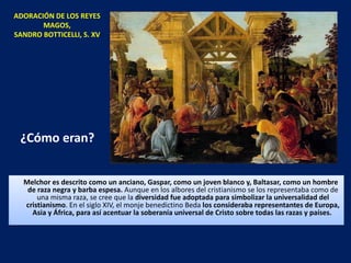 ¿Cómo eran? Melchor es descrito como un anciano, Gaspar, como un joven blanco y, Baltasar, como un hombre de raza negra y barba espesa.  Aunque en los albores del cristianismo se los representaba como de una misma raza, se cree que la  diversidad fue adoptada para simbolizar la universalidad del cristianismo . En el siglo XIV, el monje benedictino Beda  los consideraba representantes de Europa, Asia y África, para así acentuar la soberanía universal de Cristo sobre todas las razas y países.  ADORACIÓN DE LOS REYES MAGOS, SANDRO BOTTICELLI, S. XV 