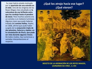 ¿Qué los atrajo hacia ese lugar?  ¿Qué vieron? Su viaje habría estado motivado por la  aparición de una estrella en el cielo . Uno de los enigmas de los Reyes Magos más estudiado es  la naturaleza de ese brillante astro que los condujo hasta el pesebre de Jesús . Para muchos autores era un cometa o un meteoro luminoso. Algunos creen que pudo haberse tratado del  cometa Halley . Kepler, en 1606, afirmó que pudo haber surgido de la  conjunción triple de dos planetas, Saturno y Júpiter, en la constelación de Piscis, que pudo ser vista durante algunos meses . De todos modos, hay numerosas y variadas interpretaciones al respecto.  BOCETO DE LA ADORACIÓN DE LOS REYES MAGOS, LEONARDO DA VINCI , S. XVI 