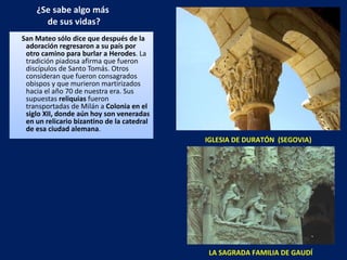 ¿Se sabe algo más  de sus vidas? San Mateo sólo dice que después de la adoración regresaron a su país por otro camino para burlar a Herodes . La tradición piadosa afirma que fueron discípulos de Santo Tomás. Otros consideran que fueron consagrados obispos y que murieron martirizados hacia el año 70 de nuestra era. Sus supuestas  reliquias  fueron transportadas de Milán a  Colonia en el siglo XII, donde aún hoy son veneradas en un relicario bizantino de la catedral de esa ciudad alemana .  IGLESIA DE DURATÓN  (SEGOVIA) LA SAGRADA FAMILIA DE GAUDÍ 