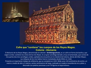 Cofre que "contiene" los cuerpos de los Reyes Magos.   Colonia - Alemania El Relicario de los Reyes Magos, denominado en alemán:   Dreikönigsschrein ,  es un cofre en forma de basílica, que -según se dice- contiene los restos de los tres Reyes. Es un gran sarcófago dorado y muy ornamentado, que consta de tres partes (los tres sarcófagos unidos, apilados).Se encuentra en la Catedral de Colonia, detrás del Altar Mayor. Las reliquias de los tres Sabios fueron trasladadas desde Milán en 1164. Presenta un importante trabajo de orfebrería, que se completó en 1225. Mide unos 110 centímetros de ancho, un metro y medio de alto y 2 metros, veinte centímetros de largo, realizado en madera revestida de oro y plata, y decorado con piedras preciosas y con 74 figuras en bajorrelieves. 