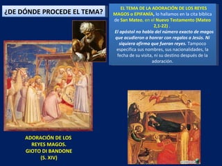 ADORACIÓN DE LOS  REYES MAGOS. GIOTO DI BANDONE (S. XIV) EL TEMA DE LA ADORACIÓN DE LOS REYES MAGOS o EPIFANÍA ,  lo hallamos en la cita bíblica de  San Mateo , en el  Nuevo Testamento (Mateo 2,1-22)  .  El apóstol no habla del número exacto de magos que acudieron a honrar con regalos a Jesús. Ni siquiera afirma que fueran reyes.  Tampoco especifica sus nombres, sus nacionalidades, la fecha de su visita, ni su destino después de la adoración. ¿DE DÓNDE PROCEDE EL TEMA? 
