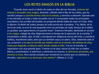 LOS REYES MAGOS EN LA BIBLIA "Cuando Jesús nació en Belén de Judea en días del rey Herodes,  vinieron del oriente a Jerusalén unos magos , diciendo:  ¿ Dónde está el Rey de los Judíos, que ha nacido? porque  su estrella hemos visto en el oriente , y venimos a adorarle. Oyendo esto el rey Herodes se turbó, y toda Jerusalén con él. Y convocados todos los principales sacerdotes y los escribas del pueblo, les preguntó dónde había de nacer el Cristo. Ellos le dijeron: En Belén de Judea; porque así está escrito por el profeta: 'Y tú, Belén, de la tierra de Judá, no eres la más pequeña entre los príncipes de Judá; Porque de ti saldrá un guiador,  q ue apacentará a mi pueblo Israel'. Entonces Herodes, llamando en secreto a  los magos , indagó de ellos diligentemente el tiempo de la aparición de la estrella; Y enviándolos a Belén, dijo: Id allá, y averiguad con diligencia acerca del niño; y cuando le halléiss, hacédmelo saber, para que yo también vaya y le adore. Ellos, habiendo oído al rey, se fueron: y  he aquí la estrella que habían visto en el oriente, iba delante de ellos, hasta que llegando, se detuvo sobre donde estaba el niño . Y al ver la estrella, se regocijaron con muy grande gozo. Y entrar en la casa, vieron al niño con su madre María, y postrándose, le adoraron; y abriendo sus tesoros,  le ofrecieron presentes,  oro, incienso y mirra . Pero siendo avisados por revelación en sueños que no volviesen a Herodes,  regresaron a su tierra por otro camino ". (Mateo 2, 1-12 ) 