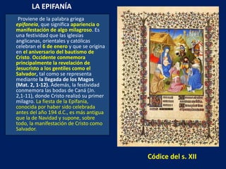 LA EPIFANÍA  Proviene de la palabra griega  epifaneia , que significa  apariencia o manifestación de algo milagroso . Es una festividad que las iglesias anglicanas, orientales y católicas celebran el  6 de enero   y que se origina en  el aniversario del bautismo de Cristo .  Occidente   conmemora principalmente la revelación de Jesucristo a los gentiles como el Salvador ,  tal como se representa mediante  la llegada de los Magos (Mat. 2, 1-12).  Además, la festividad conmemora las bodas de Caná (Jn. 2,1-11), donde Cristo realizó su primer milagro . La fiesta de la Epifanía, conocida por haber sido celebrada antes del año 194 d.C., es más antigua que la de Navidad y supone, sobre todo, la manifestación de Cristo como Salvador. Códice del s. XII 