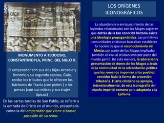 LOS ORÍGENES ICONOGRÁFICOS MONUMENTO A TEODOSIO, CONSTANTINOPLA, PRINC. DEL SIGLO V.  El emperador con sus dos hijos Arcadio y Honorio y su segunda esposa, Gala, recibe los tributos que le ofrecen los bárbaros de Tracia (con pieles ) y los persas (con sus mitras y sus trajes típicos)  La abundancia y enriquecimiento de las leyendas relacionadas con los Magos sugieren que  detrás de la tan conocida historia existe   una ideología propagandística . Las primitivas comunidades cristianas buscaban establecer la noción de que el  reconocimiento del Mesías   por parte de los Magos implicaba también el aval al cristianismo por parte del mundo gentil. De esta manera,  la adoración y presentación de dones de los Magos a Jesús es la continuidad de la refrendación política que los romanos imponían a los pueblos vencidos bajo la forma de procesión tributaria .  El arte cristiano se apropia, intencionalmente, de esta iconografía  del  triunfo imperial romano  para  adaptarla a la Epifanía . En las cartas tardías de San Pablo, se refiere a la entrada de Cristo en el mundo, presentada como la del  emperador que viene a tomar posesión de su reino. 
