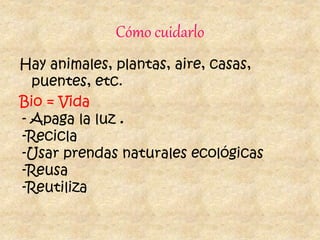 Cómo cuidarlo
Hay animales, plantas, aire, casas,
puentes, etc.
Bio = Vida
- Apaga la luz .
-Recicla
-Usar prendas naturales ecológicas
-Reusa
-Reutiliza
 
