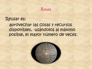Reusa
Reusar es:
aprovechar las cosas y recursos
disponibles, usándolos al máximo
posible, el mayor número de veces.
 