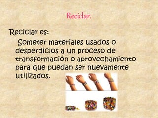 Reciclar.
Reciclar es:
Someter materiales usados o
desperdicios a un proceso de
transformación o aprovechamiento
para que puedan ser nuevamente
utilizados.
 