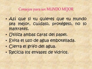 Consejos para un MUNDO MEJOR
• Así que si tu quieres que tu mundo
sea mejor, cuídalo, protégelo, no lo
maltrates.
• Utiliza ambas caras del papel.
• Evita el uso de agua embotellada.
• Cierra el grifo del agua.
• Recicla los envases de vidrios.
 