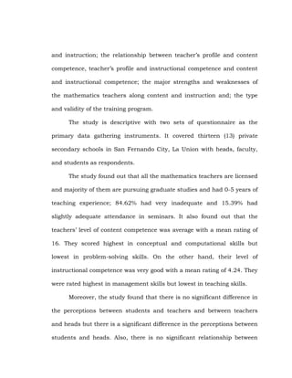 and instruction; the relationship between teacher‘s profile and content
competence, teacher‘s profile and instructional competence and content
and instructional competence; the major strengths and weaknesses of
the mathematics teachers along content and instruction and; the type
and validity of the training program.
The study is descriptive with two sets of questionnaire as the
primary data gathering instruments. It covered thirteen (13) private
secondary schools in San Fernando City, La Union with heads, faculty,
and students as respondents.
The study found out that all the mathematics teachers are licensed
and majority of them are pursuing graduate studies and had 0-5 years of
teaching experience; 84.62% had very inadequate and 15.39% had
slightly adequate attendance in seminars. It also found out that the
teachers‘ level of content competence was average with a mean rating of
16. They scored highest in conceptual and computational skills but
lowest in problem-solving skills. On the other hand, their level of
instructional competence was very good with a mean rating of 4.24. They
were rated highest in management skills but lowest in teaching skills.
Moreover, the study found that there is no significant difference in
the perceptions between students and teachers and between teachers
and heads but there is a significant difference in the perceptions between
students and heads. Also, there is no significant relationship between

 
