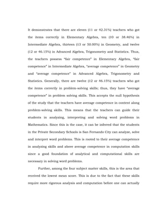 It demonstrates that there are eleven (11 or 42.31%) teachers who got
the items correctly in Elementary Algebra, ten (10 or 38.46%) in
Intermediate Algebra, thirteen (13 or 50.00%) in Geometry, and twelve
(12 or 46.15%) in Advanced Algebra, Trigonometry and Statistics. Thus,
the teachers possess ―fair competence‖ in Elementary Algebra, ―fair
competence‖ in Intermediate Algebra, ―average competence‖ in Geometry
and ―average competence‖ in Advanced Algebra, Trigonometry and
Statistics. Generally, there are twelve (12 or 46.15%) teachers who got
the items correctly in problem-solving skills; thus, they have ―average
competence‖ in problem solving skills. This accepts the null hypothesis
of the study that the teachers have average competence in content along
problem-solving skills. This means that the teachers can guide their
students in analyzing, interpreting and solving word problems in
Mathematics. Since this is the case, it can be inferred that the students
in the Private Secondary Schools is San Fernando City can analyze, solve
and interpret word problems. This is rooted to their average competence
in analyzing skills and above average competence in computation skills
since a good foundation of analytical and computational skills are
necessary in solving word problems.
Further, among the four subject matter skills, this is the area that
received the lowest mean score. This is due to the fact that these skills
require more rigorous analysis and computation before one can actually

 