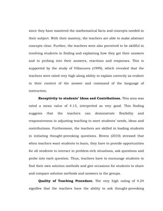 since they have mastered the mathematical facts and concepts needed in
their subject. With their mastery, the teachers are able to make abstract
concepts clear. Further, the teachers were also perceived to be skillful in
involving students in finding and explaining how they got their answers
and in probing into their answers, reactions and responses. This is
supported by the study of Villanueva (1999), which revealed that the
teachers were rated very high along ability to explain correctly as evident
in their content of the answer and command of the language of
instruction.
Receptivity to students’ Ideas and Contributions. This area was
rated a mean value of 4.13, interpreted as very good. This finding
suggests

that

the

teachers

can

demonstrate

flexibility

and

responsiveness in adjusting teaching to meet students‘ needs, ideas and
contributions. Furthermore, the teachers are skilled in leading students
in initiating thought-provoking questions. Rivera (2010) stressed that
when teachers want students to learn, they have to provide opportunities
for all students to interact in problem-rich situations, ask questions and
probe into each question. Thus, teachers have to encourage students to
find their own solution methods and give occasions for students to share
and compare solution methods and answers in the groups.
Quality of Teaching Procedure. The very high rating of 4.24
signifies that the teachers have the ability to ask thought-provoking

 