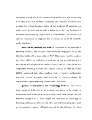 questions to find out if the students have understood the lesson very
well. This means further that the teacher can formulate questions that
develop the critical thinking ability of the students. If questions are
understood, the teachers are able to follow up to find out the extent of
students‘ understanding; if questions are unanswered, the teachers are
able to reformulate or rephrase the questions so as to fit students‘
understanding.
Selection of Teaching Methods. In connection to the selection of
teaching methods, the teachers were perceived ―very good‖ in all the
identified skills with a mean value of 4.07. This means that the teachers
are highly skilled in employing several approaches, methodologies and
techniques with emphasis on student inquiry and on collaborative and
cooperative learning. Grouws and Cebulla (2002), as cited by Fianza
(2009), mentioned that when teachers want to improve mathematics
teaching, certain strategies and methods of teaching should be
considered to a great extent by the teachers, themselves.
Quality of Information and Technology Utilized.

The lowest

mean rating of 3.49, interpreted as good, was given to the quality of
information and communication technology used. This implies that the
teachers recognize to a lower degree the relevance of technology in
teaching mathematics. They do not often use instructional gadgets such
as the overhead projector, LCD projector and the like, although they have

 
