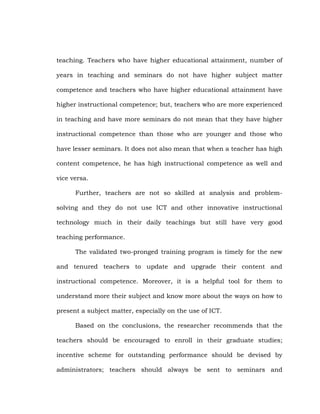 teaching. Teachers who have higher educational attainment, number of
years in teaching and seminars do not have higher subject matter
competence and teachers who have higher educational attainment have
higher instructional competence; but, teachers who are more experienced
in teaching and have more seminars do not mean that they have higher
instructional competence than those who are younger and those who
have lesser seminars. It does not also mean that when a teacher has high
content competence, he has high instructional competence as well and
vice versa.
Further, teachers are not so skilled at analysis and problemsolving and they do not use ICT and other innovative instructional
technology much in their daily teachings but still have very good
teaching performance.
The validated two-pronged training program is timely for the new
and tenured teachers to update and upgrade their content and
instructional competence. Moreover, it is a helpful tool for them to
understand more their subject and know more about the ways on how to
present a subject matter, especially on the use of ICT.
Based on the conclusions, the researcher recommends that the
teachers should be encouraged to enroll in their graduate studies;
incentive scheme for outstanding performance should be devised by
administrators; teachers should always be sent to seminars and

 