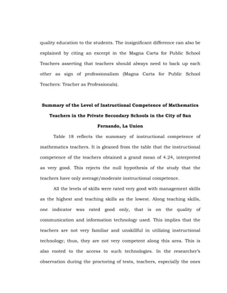 quality education to the students. The insignificant difference can also be
explained by citing an excerpt in the Magna Carta for Public School
Teachers asserting that teachers should always need to back up each
other as sign of professionalism (Magna Carta for Public School
Teachers: Teacher as Professionals).

Summary of the Level of Instructional Competence of Mathematics
Teachers in the Private Secondary Schools in the City of San
Fernando, La Union
Table 18 reflects the summary of instructional competence of
mathematics teachers. It is gleaned from the table that the instructional
competence of the teachers obtained a grand mean of 4.24, interpreted
as very good. This rejects the null hypothesis of the study that the
teachers have only average/moderate instructional competence.
All the levels of skills were rated very good with management skills
as the highest and teaching skills as the lowest. Along teaching skills,
one indicator was rated good only, that is on the quality of
communication and information technology used. This implies that the
teachers are not very familiar and unskillful in utilizing instructional
technology; thus, they are not very competent along this area. This is
also rooted to the access to such technologies. In the researcher‘s
observation during the proctoring of tests, teachers, especially the ones

 