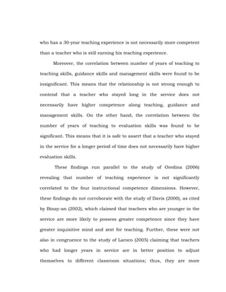 who has a 30-year teaching experience is not necessarily more competent
than a teacher who is still earning his teaching experience.
Moreover, the correlation between number of years of teaching to
teaching skills, guidance skills and management skills were found to be
insignificant. This means that the relationship is not strong enough to
contend that a teacher who stayed long in the service does not
necessarily have higher competence along teaching, guidance and
management skills. On the other hand, the correlation between the
number of years of teaching to evaluation skills was found to be
significant. This means that it is safe to assert that a teacher who stayed
in the service for a longer period of time does not necessarily have higher
evaluation skills.
These findings run parallel to the study of Oredina (2006)
revealing that number of teaching experience is not significantly
correlated to the four instructional competence dimensions. However,
these findings do not corroborate with the study of Davis (2000), as cited
by Binay-an (2002), which claimed that teachers who are younger in the
service are more likely to possess greater competence since they have
greater inquisitive mind and zest for teaching. Further, these were not
also in congruence to the study of Laroco (2005) claiming that teachers
who had longer years in service are in better position to adjust
themselves to different classroom situations; thus, they are more

 