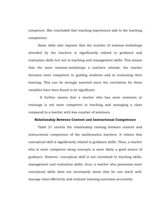 competent. She concluded that teaching experiences add to the teaching
competence.
Same table also exposes that the number of seminar-workshops
attended by the teachers is significantly related to guidance and
evaluation skills but not to teaching and management skills. This means
that the more seminar-workshops a teachers attends, the teacher
becomes more competent in guiding students and in evaluating their
learning. This can be strongly asserted since the correlation for these
variables have been found to be significant.
It further means that a teacher who has more seminars or
trainings is not more competent in teaching and managing a class
compared to a teacher with less number of seminars.
Relationship Between Content and Instructional Competence
Table 21 unveils the relationship existing between content and
instructional competence of the mathematics teachers. It relates that
conceptual skill is significantly related to guidance skills. Thus, a teacher
who is more competent along concepts is more likely a good source of
guidance. However, conceptual skill is not correlated to teaching skills,
management and evaluation skills; thus, a teacher who possesses more
conceptual skills does not necessarily mean that he can teach well,
manage class effectively and evaluate learning outcomes accurately.

 