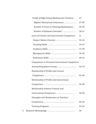 Profile of High School Mathematics Teachers ..

27

Highest Educational Attainment ……………….

27-28

Number of Years in Teaching Mathematics ….

29-30

Number of Seminars Attended …………………..

30-31

Level of Content and Instructional Competence ..

31

Subject Matter/Content …………………………….

32-33

Teaching Skills ……………………………………….

33-37

Guidance Skills ………………………………………

37-39

Management Skills …………………………………..

39-40

Evaluation Skills ……………………………………..

40-42

Comparison in Perceived Instructional Competence
Among Respondent Groups …………………………

42-43

Relationship of Profile and Content
Competence ……………………………………………

43-46

Relationship of Profile and Instructional
Competence …………………………………………….

46-48

Relationship between Content and
Instructional Competence ………………………..

48-50

Strengths and Weaknesses in Teachers‘
Competence ………………………………………….
Training Programs …………………………………..
3

50-52
52-53

Research Methodology ……………………………………..

54

 