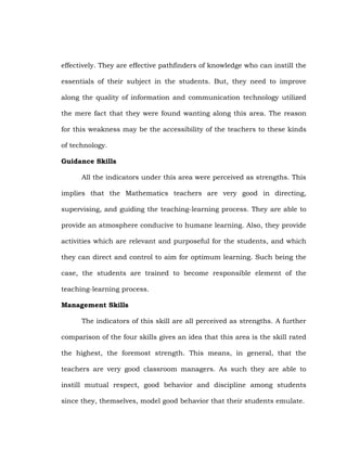 effectively. They are effective pathfinders of knowledge who can instill the
essentials of their subject in the students. But, they need to improve
along the quality of information and communication technology utilized
the mere fact that they were found wanting along this area. The reason
for this weakness may be the accessibility of the teachers to these kinds
of technology.
Guidance Skills
All the indicators under this area were perceived as strengths. This
implies that the Mathematics teachers are very good in directing,
supervising, and guiding the teaching-learning process. They are able to
provide an atmosphere conducive to humane learning. Also, they provide
activities which are relevant and purposeful for the students, and which
they can direct and control to aim for optimum learning. Such being the
case, the students are trained to become responsible element of the
teaching-learning process.
Management Skills
The indicators of this skill are all perceived as strengths. A further
comparison of the four skills gives an idea that this area is the skill rated
the highest, the foremost strength. This means, in general, that the
teachers are very good classroom managers. As such they are able to
instill mutual respect, good behavior and discipline among students
since they, themselves, model good behavior that their students emulate.

 