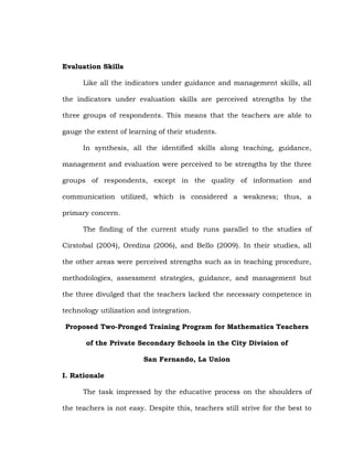 Evaluation Skills
Like all the indicators under guidance and management skills, all
the indicators under evaluation skills are perceived strengths by the
three groups of respondents. This means that the teachers are able to
gauge the extent of learning of their students.
In synthesis, all the identified skills along teaching, guidance,
management and evaluation were perceived to be strengths by the three
groups of respondents, except in the quality of information and
communication utilized, which is considered a weakness; thus, a
primary concern.
The finding of the current study runs parallel to the studies of
Cirstobal (2004), Oredina (2006), and Bello (2009). In their studies, all
the other areas were perceived strengths such as in teaching procedure,
methodologies, assessment strategies, guidance, and management but
the three divulged that the teachers lacked the necessary competence in
technology utilization and integration.
Proposed Two-Pronged Training Program for Mathematics Teachers
of the Private Secondary Schools in the City Division of
San Fernando, La Union
I. Rationale
The task impressed by the educative process on the shoulders of
the teachers is not easy. Despite this, teachers still strive for the best to

 