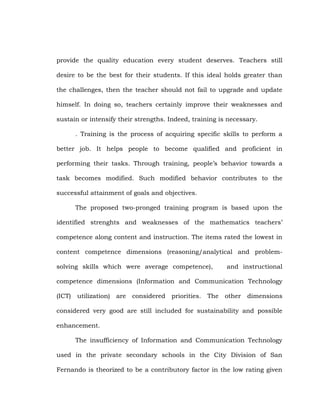 provide the quality education every student deserves. Teachers still
desire to be the best for their students. If this ideal holds greater than
the challenges, then the teacher should not fail to upgrade and update
himself. In doing so, teachers certainly improve their weaknesses and
sustain or intensify their strengths. Indeed, training is necessary.
. Training is the process of acquiring specific skills to perform a
better job. It helps people to become qualified and proficient in
performing their tasks. Through training, people‘s behavior towards a
task becomes modified. Such modified behavior contributes to the
successful attainment of goals and objectives.
The proposed two-pronged training program is based upon the
identified strenghts and weaknesses of the mathematics teachers‘
competence along content and instruction. The items rated the lowest in
content competence dimensions (reasoning/analytical and problemsolving skills which were average competence),

and instructional

competence dimensions (Information and Communication Technology
(ICT)

utilization)

are considered priorities. The other

dimensions

considered very good are still included for sustainability and possible
enhancement.
The insufficiency of Information and Communication Technology
used in the private secondary schools in the City Division of San
Fernando is theorized to be a contributory factor in the low rating given

 