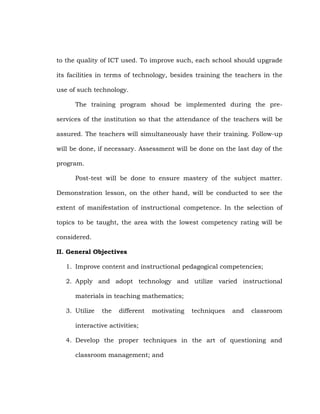 to the quality of ICT used. To improve such, each school should upgrade
its facilities in terms of technology, besides training the teachers in the
use of such technology.
The training program shoud be implemented during the preservices of the institution so that the attendance of the teachers will be
assured. The teachers will simultaneously have their training. Follow-up
will be done, if necessary. Assessment will be done on the last day of the
program.
Post-test will be done to ensure mastery of the subject matter.
Demonstration lesson, on the other hand, will be conducted to see the
extent of manifestation of instructional competence. In the selection of
topics to be taught, the area with the lowest competency rating will be
considered.
II. General Objectives
1. Improve content and instructional pedagogical competencies;
2. Apply and adopt technology and utilize varied instructional
materials in teaching mathematics;
3. Utilize

the

different

motivating

techniques

and

classroom

interactive activities;
4. Develop the proper techniques in the art of questioning and
classroom management; and

 