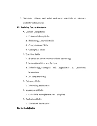 5. Construct reliable and valid evaluative materials to measure
students‘ achievement.
III. Training Course Contents
A. Content Competence
1. Problem-Solving Skills
2. Reasoning/Analytical Skills
3. Computational Skills
4. Conceptual Skills
B. Teaching Skills
1. Information and Communications Technology
2. Instructional Aids and Devices
3. Methodology/Strategies

and

Approaches

Interaction
4. Art of Questioning
C. Guidance Skills
1. Motivating Techniques
D. Management Skills
1. Classroom Management and Discipline
E. Evaluation Skills
1. Evaluative Techniques
IV. Methodologies

in

Classroom

 