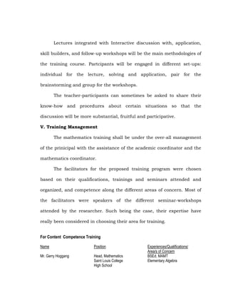 Lectures integrated with Interactive discussion with, application,
skill builders, and follow-up workshops will be the main methodologies of
the training course. Partcipants will be engaged in different set-ups:
individual for the lecture, solving and application, pair for the
brainstorming and group for the workshops.
The teacher-participants can sometimes be asked to share their
know-how and procedures about certain situations so that the
discussion will be more substantial, fruitful and participative.
V. Training Management
The mathematics training shall be under the over-all management
of the prinicipal with the assistance of the academic coordinator and the
mathematics coordinator.
The facilitators for the proposed training program were chosen
based on their qualifications, trainings and seminars attended and
organized, and competence along the different areas of concern. Most of
the facilitators were speakers of the different seminar-workshops
attended by the researcher. Such being the case, their expertise have
really been considered in choosing their area for training.
For Content Competence Training
Name

Position

Mr. Gerry Hoggang

Head, Mathematics
Saint Louis College
High School

Experiences/Qualifications/
Area/s of Concern
BSEd, MAMT
Elementary Algebra

 