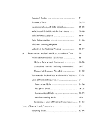 Research Design …………………………………….
Sources of Data ……………………………………..

54-55

Instrumentation and Data Collection ………….

56-58

Validity and Reliability of the Instrument …….

58-60

Tools for Data Analysis ……………………………

60-64

Data Categorization ………………………………..

64-66

Proposed Training Program ………………………

66

Validity of the Training Program ………………..
4

54

66-67

Presentation, Analysis and Interpretation of Data…

68

Profile of Mathematics Instructors ………………

68

Highest Educational Attainment …………….

68-70

Number of Years in Teaching Mathematics…

70-71

Number of Seminars Attended ………………..

71-72

Summary of the Profile of Mathematics Teachers.. 73-74
Level of Content Competence ……………………….. 74
Conceptual Skills ………………………………….

74-76

Analytical Skills ……………………………………

76-78

Computational Skills ……………………………… 78-79
Problem-Solving Skills ……………………………. 79-81
Summary of Level of Content Competence.……. 81-83
Level of Instructional Competence ………………………………. 83
Teaching Skills ………………………………………….

83-86

 