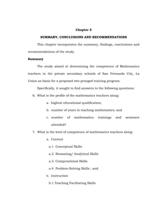Chapter 5
SUMMARY, CONCLUSIONS AND RECOMMENDATIONS
This chapter incorporates the summary, findings, conclusions and
recommendations of the study.
Summary
The study aimed at determining the competence of Mathematics
teachers in the private secondary schools of San Fernando City, La
Union as basis for a proposed two-pronged training program.
Specifically, it sought to find answers to the following questions:
6. What is the profile of the mathematics teachers along:
a. highest educational qualification;
b. number of years in teaching mathematics; and
c. number

of

mathematics

trainings

and

seminars

attended?
7. What is the level of competence of mathematics teachers along:
a. Content
a.1. Conceptual Skills
a.2. Reasoning/ Analytical Skills
a.3. Computational Skills
a.4. Problem-Solving Skills ; and
b. Instruction

b.1.Teaching Facilitating Skills

 