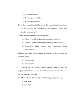 b.2. Guidance Skills
b.3. Management Skills
b.4. Evaluation Skills?
2.1 Is there a significant difference in the instructional competence
of the teachers as perceived by the students, heads and
teachers, themselves?
8. Is there a significant relationship between:
a. Teacher‘s profile and competence along content;
b. Teacher‘s profile and competence along instruction; and
c. Competence

along

content

and

competence

along

instruction?
9. What are the major strengths and weaknesses of the mathematics
teachers along:
a. Content; and
b. Instruction?
10.

Based on the findings, what training program may be

proposed to enhance the content and instructional competence of
the mathematics teachers?
5.1 What is the level of validity of the training program along:
a. face; and
b. content?

 