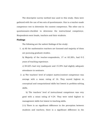 The descriptive survey method was used in this study. Data were
gathered with the use of two sets of questionnaire. One is a teacher-made
competence test to determine the content competence. The other one is
questionnaire-checklist to determine the instructional competence.
Respondents were heads, teachers and their students.
Findings
The following are the salient findings of the study:
1. a) All the mathematics teachers are licensed and majority of them
are pursuing graduate studies.
b) Majority of the teacher-respondents, 17 or 65.38%, had 0-5
years of teaching experience.
c) 84.62% had very inadequate and 15.39% had slightly adequate
attendance in seminars.
2. a) The teachers‘ level of subject matter/content competence was
average with a mean rating of 16. They scored highest in
conceptual and computational skills but lowest in problem-solving
skills.
b) The teachers‘ level of instructional competence was very
good with a mean rating of 4.24. They were rated highest in
management skills but lowest in teaching skills.
2.1) There is no significant difference in the perception between
students and teachers; there is a significant difference in the

 