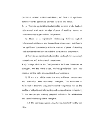 perception between students and heads; and there is no significant
difference in the perception between teachers and heads.
3.

a) There is no significant relationship between profile (highest

educational attainment, number of years of teaching, number of
seminars attended) to content competence.
b)

There

is

a

significant

relationship

between

highest

educational attainment and instructional competence; but there is
no significant relationship between number of years of teaching
and number of seminars attended to instructional competence.
c) There is no significant relationship existing between content
competence and instructional competence.
4. a) Conceptual skills and Computational skills are considered as
strengths. On the other hand, reasoning/analytical skills and
problem-solving skills are considered as weaknesses.
b) All the other skills under teaching, guidance, management
and evaluation were considered strengths. The weakness of
Mathematics teachers along instructional competence was on the
quality of utilization of information and communication technology.
5. The two-pronged training program enhances the weaknesses
and the sustainability of the strengths.
5.1 The training program along face and content validity was
high.

 