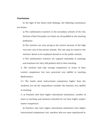 Conclusions
In the light of the above-cited findings, the following conclusions
are drawn:
a) The mathematics teachers in the secondary schools of the City
Division of San Fernando, La Union are all qualified in the teaching
profession.
b) The teachers are very young in the service because of the high
turn-over rate of the private schools. The rate may be rooted to the
teachers‘ desire to be employed abroad or in the public schools.
c) The mathematics teachers are exposed minimally to trainings
and seminars but they still perform well in their teaching.
2. The teachers had only average competence in terms of their
content competence but were perceived very skillful in teaching
Mathematics.
2.1 The heads rated instructional competence higher than the
students; but all the respondents consider the teachers very skillful
in teaching.
3. a) Teachers who have higher educational attainment, number of
years in teaching and seminars attended do not have higher subject
matter competence.
b) Teachers who have higher educational attainment have higher
instructional competence; but, teachers who are more experienced in

 