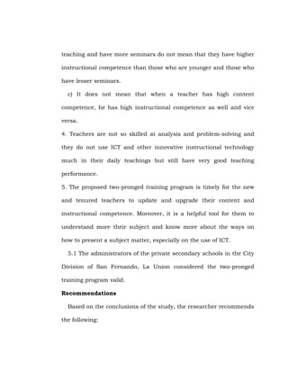 teaching and have more seminars do not mean that they have higher
instructional competence than those who are younger and those who
have lesser seminars.
c) It does not mean that when a teacher has high content
competence, he has high instructional competence as well and vice
versa.
4. Teachers are not so skilled at analysis and problem-solving and
they do not use ICT and other innovative instructional technology
much in their daily teachings but still have very good teaching
performance.
5. The proposed two-pronged training program is timely for the new
and tenured teachers to update and upgrade their content and
instructional competence. Moreover, it is a helpful tool for them to
understand more their subject and know more about the ways on
how to present a subject matter, especially on the use of ICT.
5.1 The administrators of the private secondary schools in the City
Division of San Fernando, La Union considered the two-pronged
training program valid.
Recommendations
Based on the conclusions of the study, the researcher recommends
the following:

 