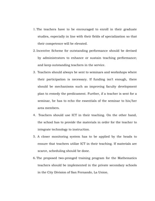 1. The teachers have to be encouraged to enroll in their graduate
studies, especially in line with their fields of specialization so that
their competence will be elevated.
2. Incentive Scheme for outstanding performance should be devised
by administrators to enhance or sustain teaching performance;
and keep outstanding teachers in the service.
3. Teachers should always be sent to seminars and workshops where
their participation is necessary. If funding isn‘t enough, there
should be mechanisms such as improving faculty development
plan to remedy the predicament. Further, if a teacher is sent for a
seminar, he has to echo the essentials of the seminar to his/her
area members.
4. Teachers should use ICT in their teaching. On the other hand,
the school has to provide the materials in order for the teacher to
integrate technology to instruction.
5. A closer monitoring system has to be applied by the heads to
ensure that teachers utilize ICT in their teaching. If materials are
scarce, scheduling should be done.
6. The proposed two-pronged training program for the Mathematics
teachers should be implemented in the private secondary schools
in the City Division of San Fernando, La Union.

 