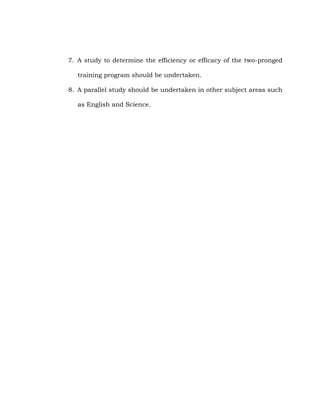 7. A study to determine the efficiency or efficacy of the two-pronged
training program should be undertaken.
8. A parallel study should be undertaken in other subject areas such
as English and Science.

 