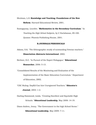 Shulman, L.S. Knowledge and Teaching: Foundations of the New
Reform. Harvard Educational Review, 2001.
Sumagaysay, Lourdes. "Mathematics in the Secondary Curriculum." In
Teaching the High School Subjects, by C Esclabanan, 89-100.
Quezon: Phoenix Publishing Houise, 2001.
B.JOURNALS/PERIODICALS
Adams, S.K. "The Ethnographic stuidy of outstanding Veteran teachers."
Dissertation Abstracts International. 2002.
Berliner, D.C. "In Pursuit of the Expert Pedagogue." Educational
Researcher, 2006: 5-13.
"Consolidated Results of the Monitoring and Evaluation of the
Implementation of the Basic Education Currciulum." Department
of Education, 2002.
"CSC Ruling: DepEd Can hire Unregisered Teachers." Educator's
Journal, 2003: 1-2.
Darling-Hammond, Linda. "Creating Excellent and Equitable High
Schools." Educational Leadership, May 2008: 14-19.
Dizon-Andres, Jenny. "The Government in the high School Scene."
Educational Leadership, May 2009: 7-11.

 