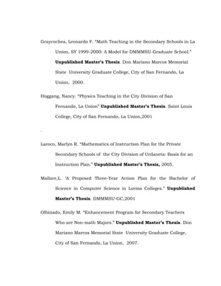 Graycochea, Leonardo F. ―Math Teaching in the Secondary Schools in La
Union, SY 1999-2000: A Model for DMMMSU-Graduate School.‖
Unpublished Master’s Thesis. Don Mariano Marcos Memorial
State University Graduate College, City of San Fernando, La
Union, 2000.
Hoggang, Nancy. ―Physics Teaching in the City Division of San
Fernando, La Union‖ Unpublished Master’s Thesis. Saint Louis
College, City of San Fernando, La Union,2001
.
Laroco, Marlyn R. ―Mathematics of Instruction Plan for the Private
Secondary Schools of the City Division of Urdaneta: Basis for an
Instruction Plan.‖ Unpublished Master’s Thesis, 2005.
Mallare,L. ‗A Proposed Three-Year Action Plan for the Bachelor of
Science in Computer Science in Lorma Colleges.‖ Unpublished
Master’s Thesis. DMMMSU-GC,2001
Olbinado, Emily M. ―Enhancement Program for Secondary Teachers
Who are Non-math Majors.‖ Unpublished Master’s Thesis. Don
Mariano Marcos Memorial State University Graduate College,
City of San Fernando, La Union, 2007.

 