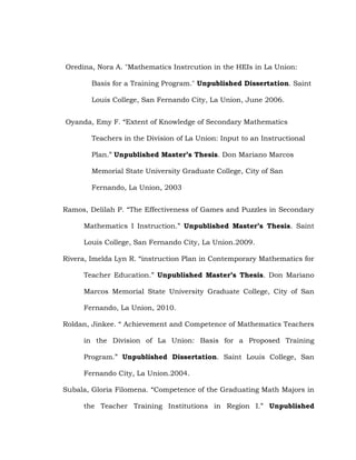 Oredina, Nora A. "Mathematics Instrcution in the HEIs in La Union:
Basis for a Training Program." Unpublished Dissertation. Saint
Louis College, San Fernando City, La Union, June 2006.
Oyanda, Emy F. ―Extent of Knowledge of Secondary Mathematics
Teachers in the Division of La Union: Input to an Instructional
Plan.‖ Unpublished Master’s Thesis. Don Mariano Marcos
Memorial State University Graduate College, City of San
Fernando, La Union, 2003
Ramos, Delilah P. ―The Effectiveness of Games and Puzzles in Secondary
Mathematics I Instruction.‖ Unpublished Master’s Thesis. Saint
Louis College, San Fernando City, La Union.2009.
Rivera, Imelda Lyn R. ―instruction Plan in Contemporary Mathematics for
Teacher Education.‖ Unpublished Master’s Thesis. Don Mariano
Marcos Memorial State University Graduate College, City of San
Fernando, La Union, 2010.
Roldan, Jinkee. ― Achievement and Competence of Mathematics Teachers
in the Division of La Union: Basis for a Proposed Training
Program.‖ Unpublished Dissertation. Saint Louis College, San
Fernando City, La Union.2004.
Subala, Gloria Filomena. ―Competence of the Graduating Math Majors in
the Teacher Training Institutions in Region I.‖ Unpublished

 